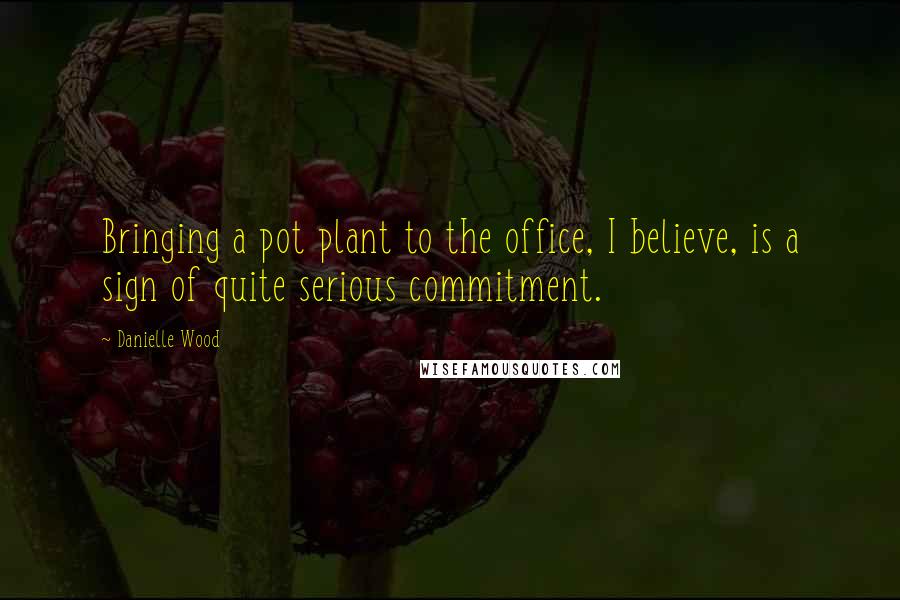 Danielle Wood Quotes: Bringing a pot plant to the office, I believe, is a sign of quite serious commitment.