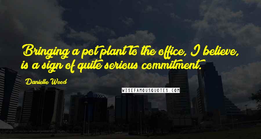 Danielle Wood Quotes: Bringing a pot plant to the office, I believe, is a sign of quite serious commitment.