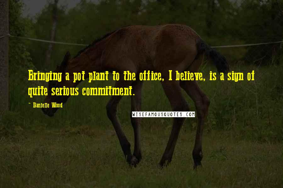 Danielle Wood Quotes: Bringing a pot plant to the office, I believe, is a sign of quite serious commitment.