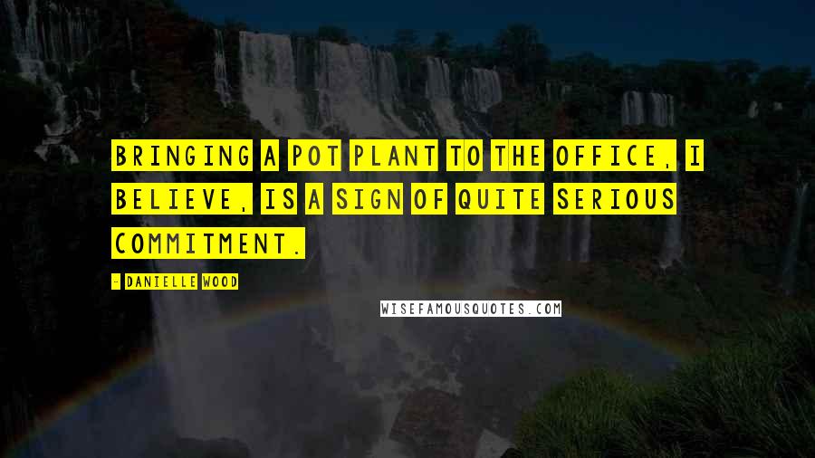 Danielle Wood Quotes: Bringing a pot plant to the office, I believe, is a sign of quite serious commitment.