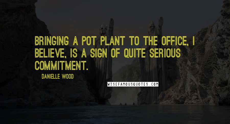 Danielle Wood Quotes: Bringing a pot plant to the office, I believe, is a sign of quite serious commitment.