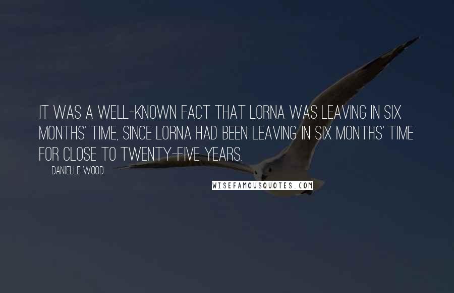 Danielle Wood Quotes: It was a well-known fact that Lorna was leaving in six months' time, since Lorna had been leaving in six months' time for close to twenty-five years.