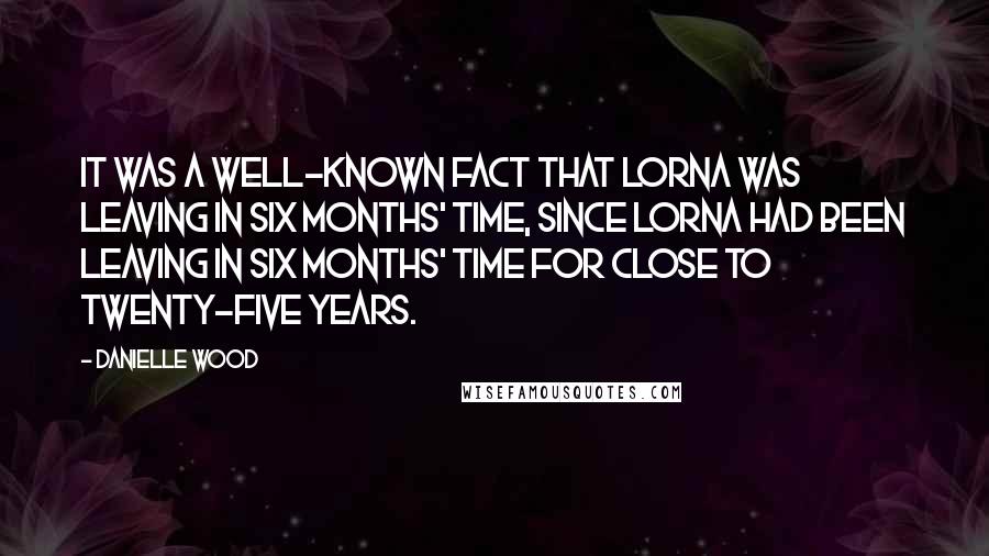 Danielle Wood Quotes: It was a well-known fact that Lorna was leaving in six months' time, since Lorna had been leaving in six months' time for close to twenty-five years.