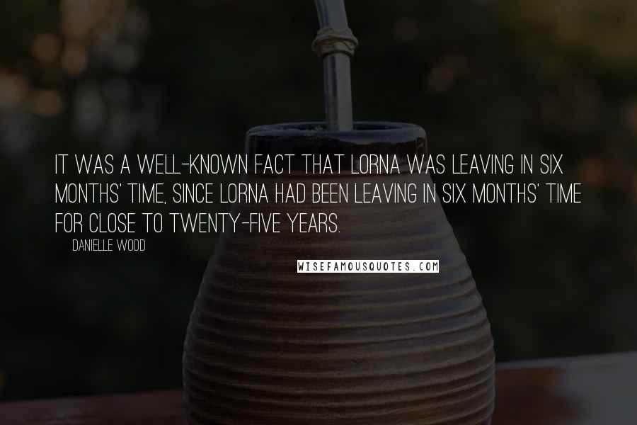 Danielle Wood Quotes: It was a well-known fact that Lorna was leaving in six months' time, since Lorna had been leaving in six months' time for close to twenty-five years.
