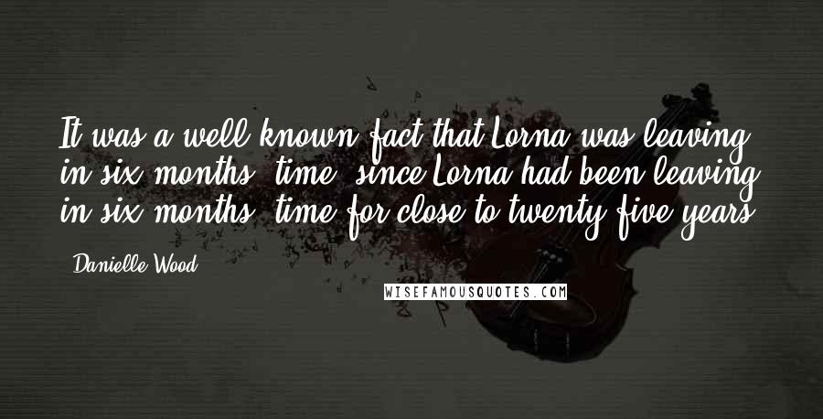 Danielle Wood Quotes: It was a well-known fact that Lorna was leaving in six months' time, since Lorna had been leaving in six months' time for close to twenty-five years.