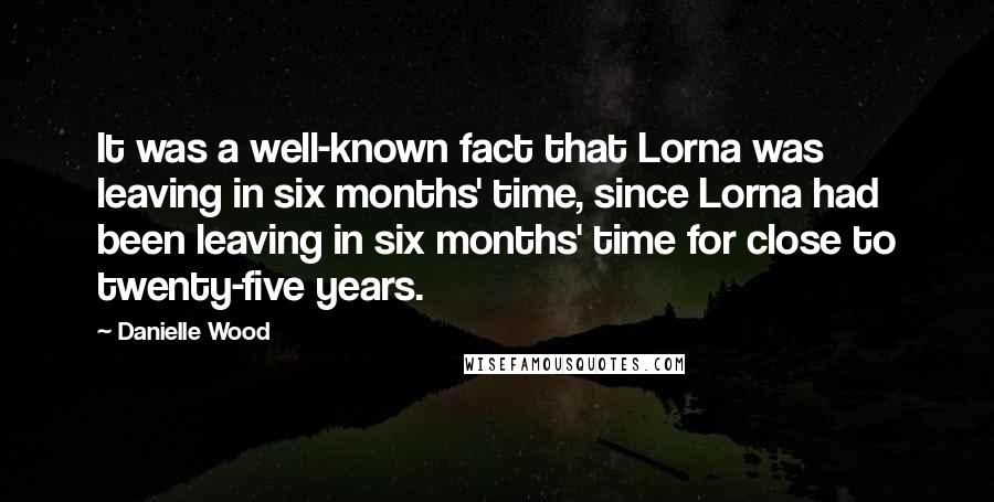 Danielle Wood Quotes: It was a well-known fact that Lorna was leaving in six months' time, since Lorna had been leaving in six months' time for close to twenty-five years.