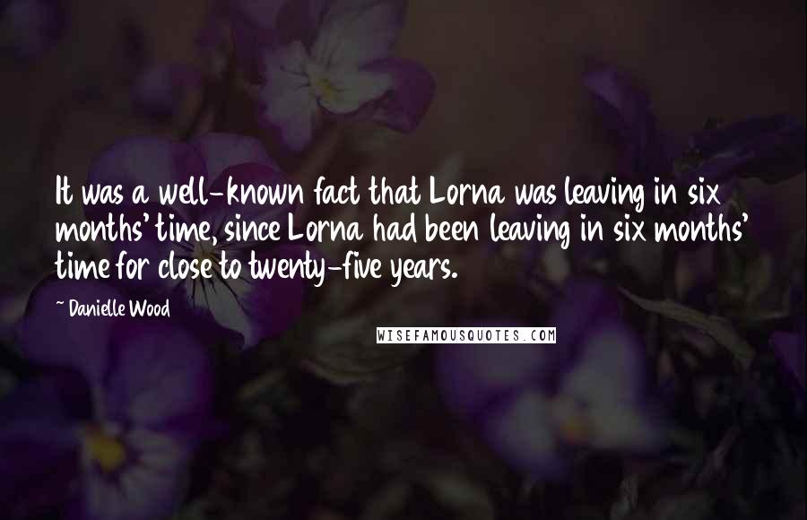 Danielle Wood Quotes: It was a well-known fact that Lorna was leaving in six months' time, since Lorna had been leaving in six months' time for close to twenty-five years.