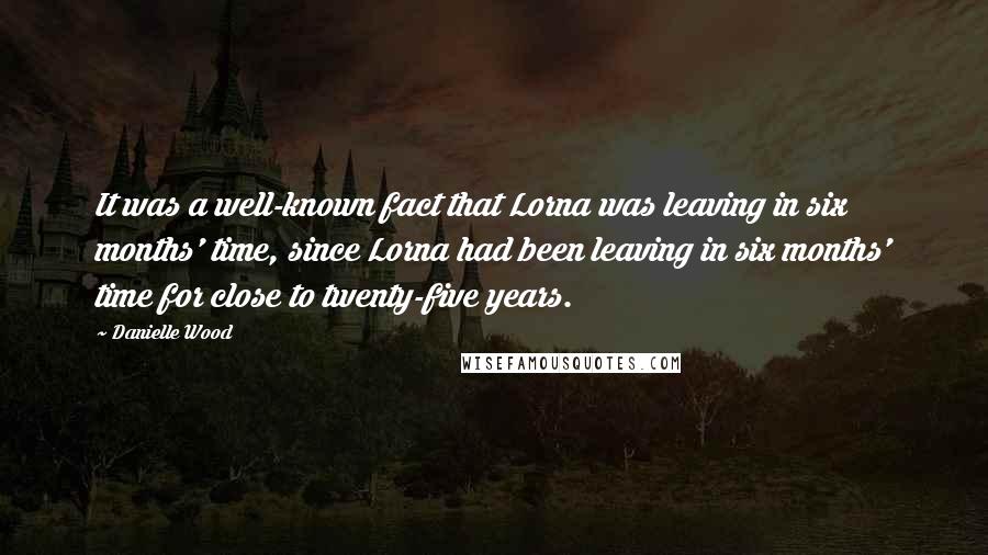 Danielle Wood Quotes: It was a well-known fact that Lorna was leaving in six months' time, since Lorna had been leaving in six months' time for close to twenty-five years.