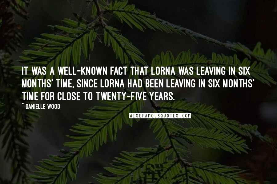 Danielle Wood Quotes: It was a well-known fact that Lorna was leaving in six months' time, since Lorna had been leaving in six months' time for close to twenty-five years.