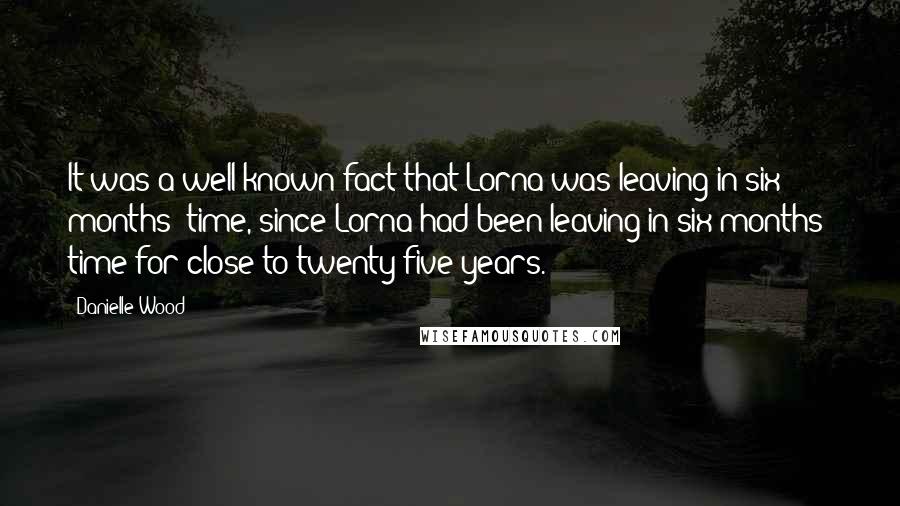 Danielle Wood Quotes: It was a well-known fact that Lorna was leaving in six months' time, since Lorna had been leaving in six months' time for close to twenty-five years.