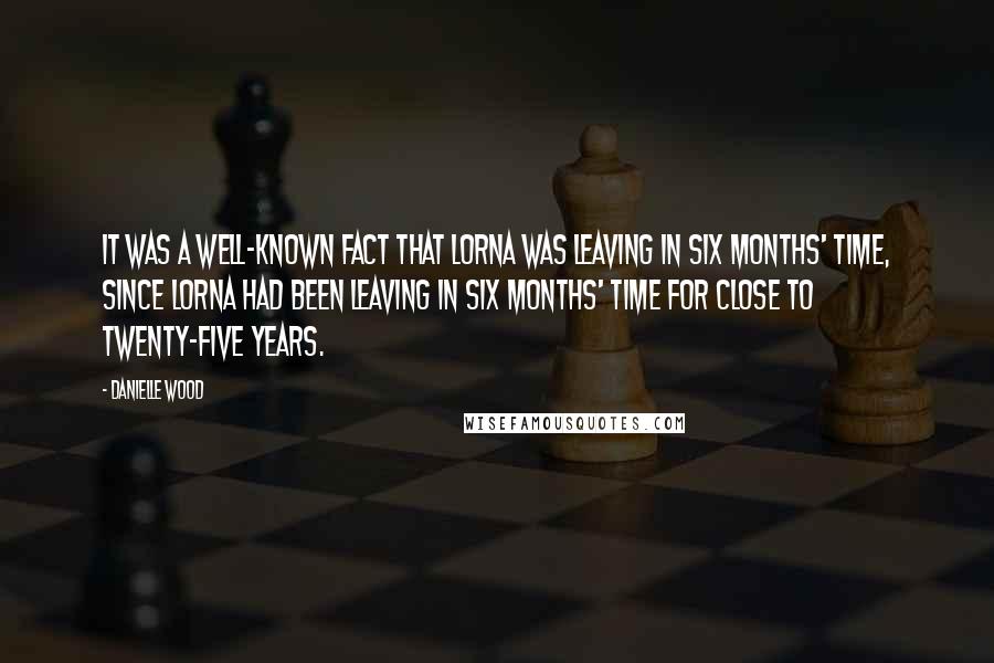 Danielle Wood Quotes: It was a well-known fact that Lorna was leaving in six months' time, since Lorna had been leaving in six months' time for close to twenty-five years.