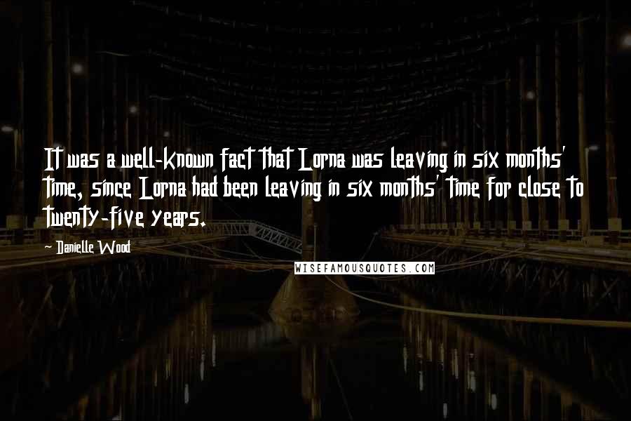 Danielle Wood Quotes: It was a well-known fact that Lorna was leaving in six months' time, since Lorna had been leaving in six months' time for close to twenty-five years.