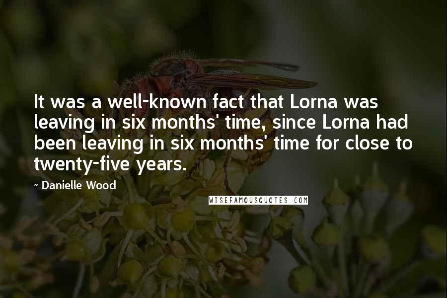 Danielle Wood Quotes: It was a well-known fact that Lorna was leaving in six months' time, since Lorna had been leaving in six months' time for close to twenty-five years.