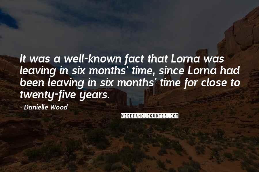 Danielle Wood Quotes: It was a well-known fact that Lorna was leaving in six months' time, since Lorna had been leaving in six months' time for close to twenty-five years.