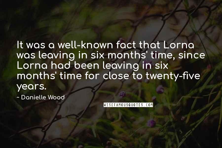Danielle Wood Quotes: It was a well-known fact that Lorna was leaving in six months' time, since Lorna had been leaving in six months' time for close to twenty-five years.