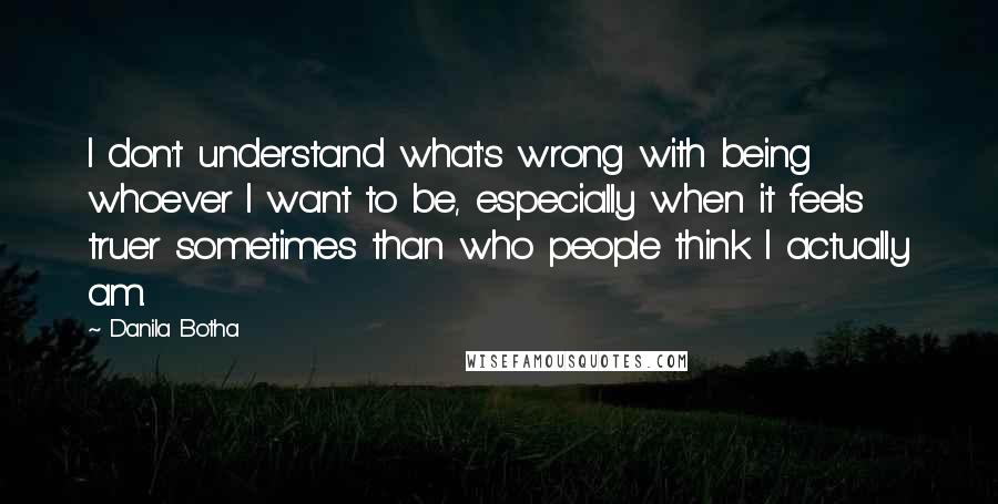 Danila Botha Quotes: I don't understand what's wrong with being whoever I want to be, especially when it feels truer sometimes than who people think I actually am.
