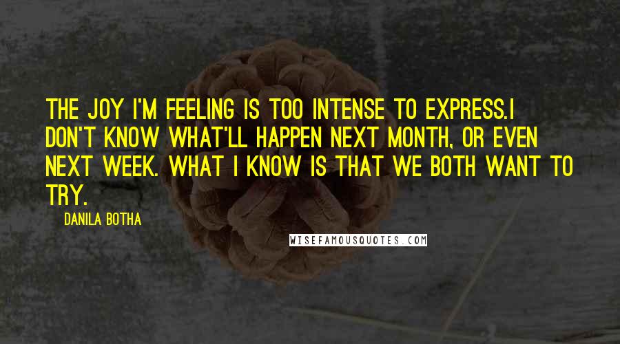 Danila Botha Quotes: The joy I'm feeling is too intense to express.I don't know what'll happen next month, or even next week. What I know is that we both want to try.