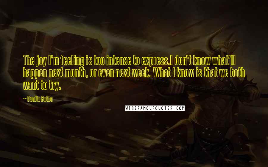 Danila Botha Quotes: The joy I'm feeling is too intense to express.I don't know what'll happen next month, or even next week. What I know is that we both want to try.