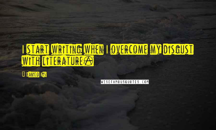 Danilo Kis Quotes: I start writing when I overcome my disgust with literature.
