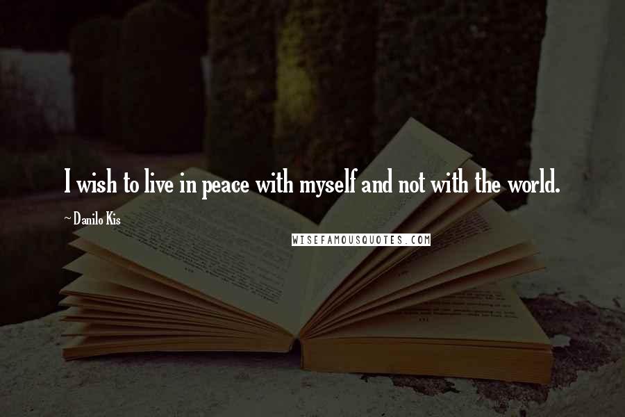 Danilo Kis Quotes: I wish to live in peace with myself and not with the world.