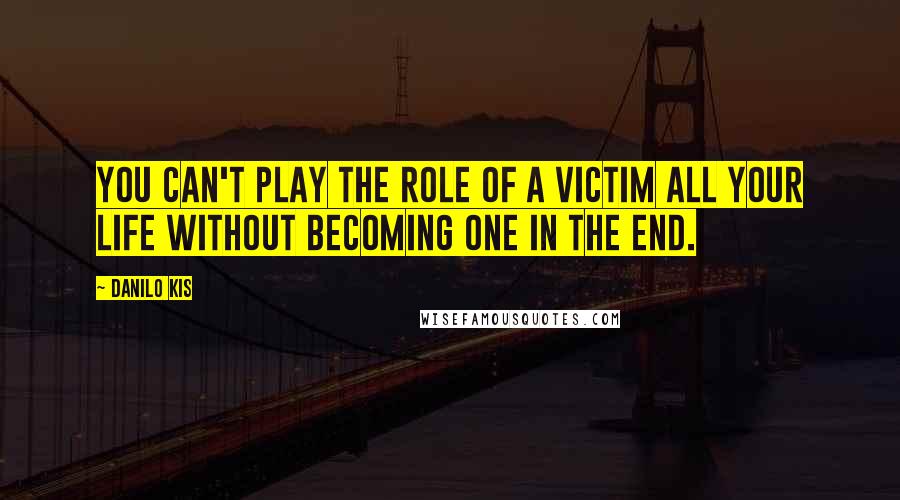 Danilo Kis Quotes: You can't play the role of a victim all your life without becoming one in the end.