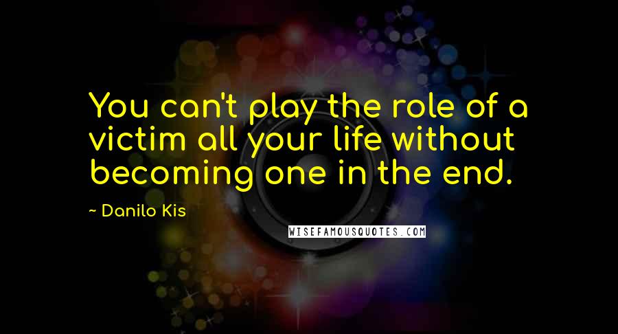 Danilo Kis Quotes: You can't play the role of a victim all your life without becoming one in the end.