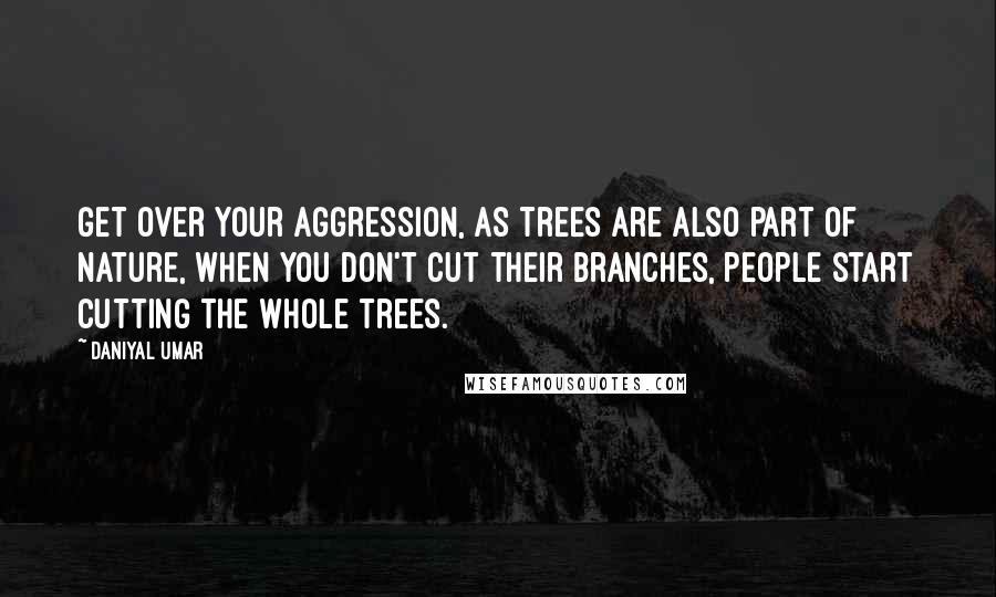 Daniyal Umar Quotes: Get over your aggression, as Trees are also part of nature, when you don't cut their branches, people start cutting the whole trees.