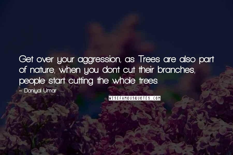 Daniyal Umar Quotes: Get over your aggression, as Trees are also part of nature, when you don't cut their branches, people start cutting the whole trees.