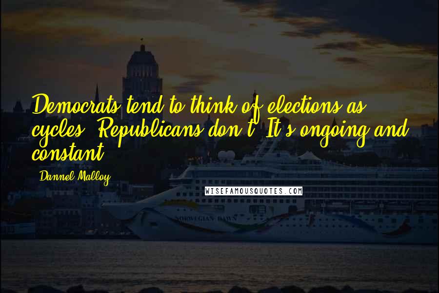 Dannel Malloy Quotes: Democrats tend to think of elections as cycles. Republicans don't: It's ongoing and constant.