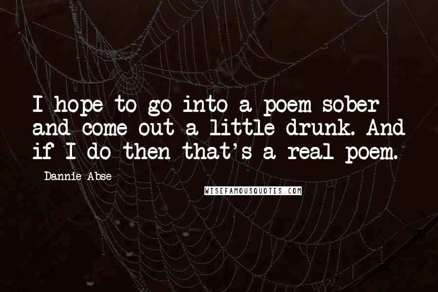 Dannie Abse Quotes: I hope to go into a poem sober and come out a little drunk. And if I do then that's a real poem.