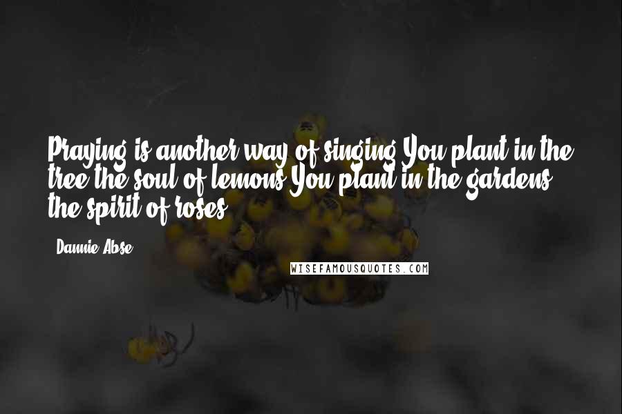 Dannie Abse Quotes: Praying is another way of singing.You plant in the tree the soul of lemons.You plant in the gardens the spirit of roses.