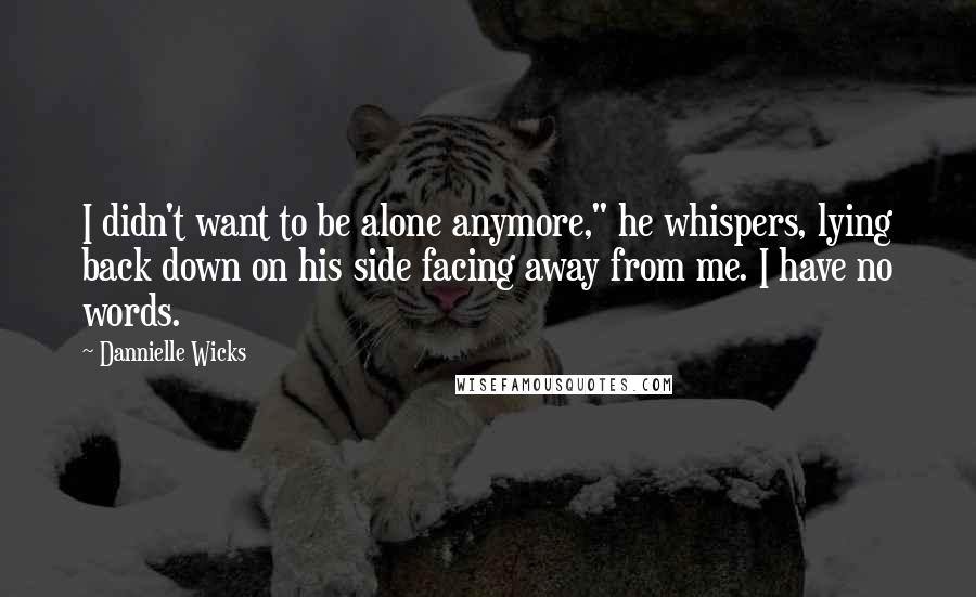 Dannielle Wicks Quotes: I didn't want to be alone anymore," he whispers, lying back down on his side facing away from me. I have no words.