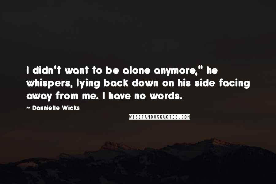 Dannielle Wicks Quotes: I didn't want to be alone anymore," he whispers, lying back down on his side facing away from me. I have no words.