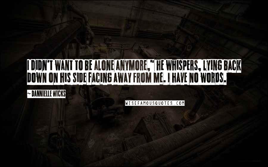 Dannielle Wicks Quotes: I didn't want to be alone anymore," he whispers, lying back down on his side facing away from me. I have no words.