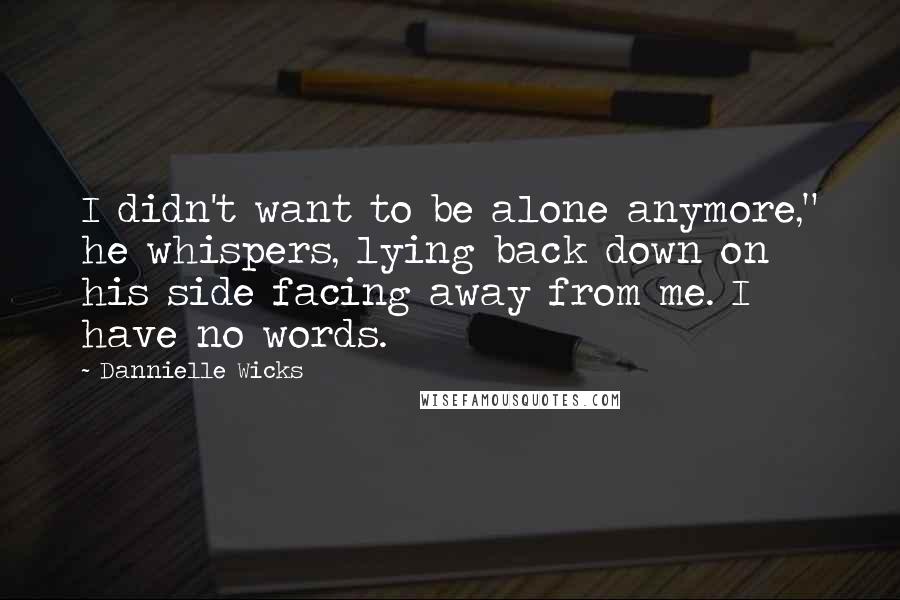 Dannielle Wicks Quotes: I didn't want to be alone anymore," he whispers, lying back down on his side facing away from me. I have no words.