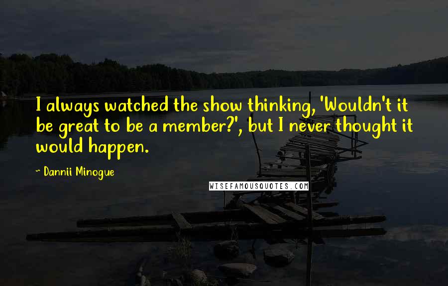 Dannii Minogue Quotes: I always watched the show thinking, 'Wouldn't it be great to be a member?', but I never thought it would happen.