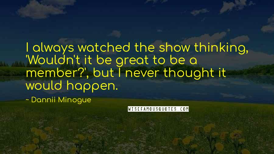 Dannii Minogue Quotes: I always watched the show thinking, 'Wouldn't it be great to be a member?', but I never thought it would happen.