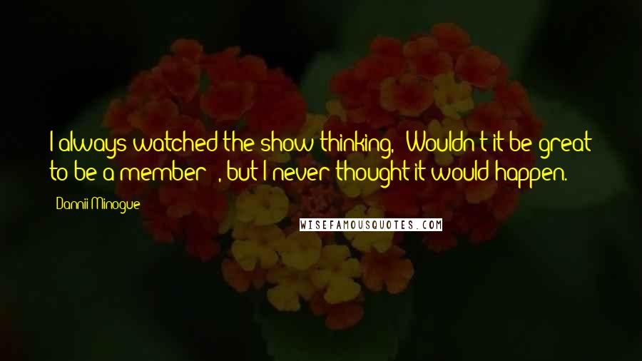 Dannii Minogue Quotes: I always watched the show thinking, 'Wouldn't it be great to be a member?', but I never thought it would happen.