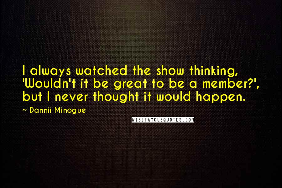 Dannii Minogue Quotes: I always watched the show thinking, 'Wouldn't it be great to be a member?', but I never thought it would happen.