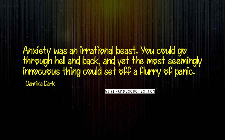 Dannika Dark Quotes: Anxiety was an irrational beast. You could go through hell and back, and yet the most seemingly innocuous thing could set off a flurry of panic.