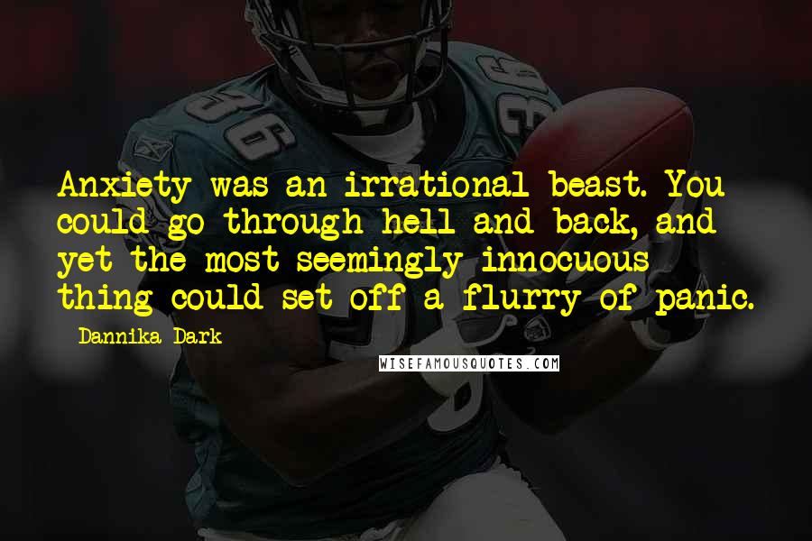 Dannika Dark Quotes: Anxiety was an irrational beast. You could go through hell and back, and yet the most seemingly innocuous thing could set off a flurry of panic.