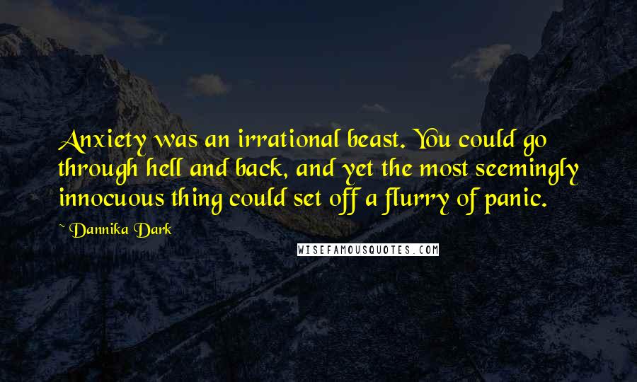 Dannika Dark Quotes: Anxiety was an irrational beast. You could go through hell and back, and yet the most seemingly innocuous thing could set off a flurry of panic.