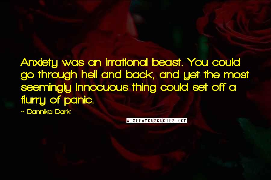 Dannika Dark Quotes: Anxiety was an irrational beast. You could go through hell and back, and yet the most seemingly innocuous thing could set off a flurry of panic.