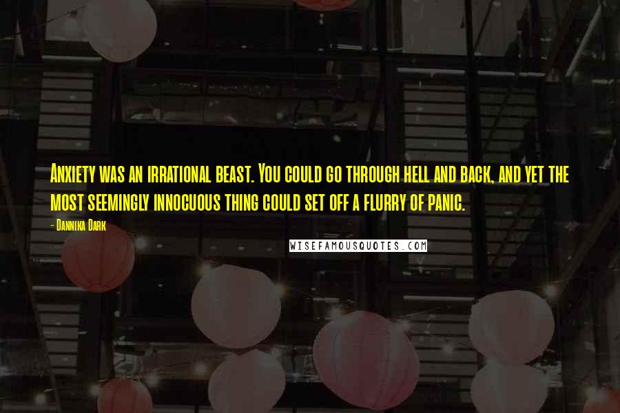 Dannika Dark Quotes: Anxiety was an irrational beast. You could go through hell and back, and yet the most seemingly innocuous thing could set off a flurry of panic.