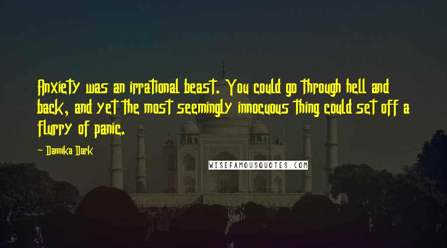 Dannika Dark Quotes: Anxiety was an irrational beast. You could go through hell and back, and yet the most seemingly innocuous thing could set off a flurry of panic.