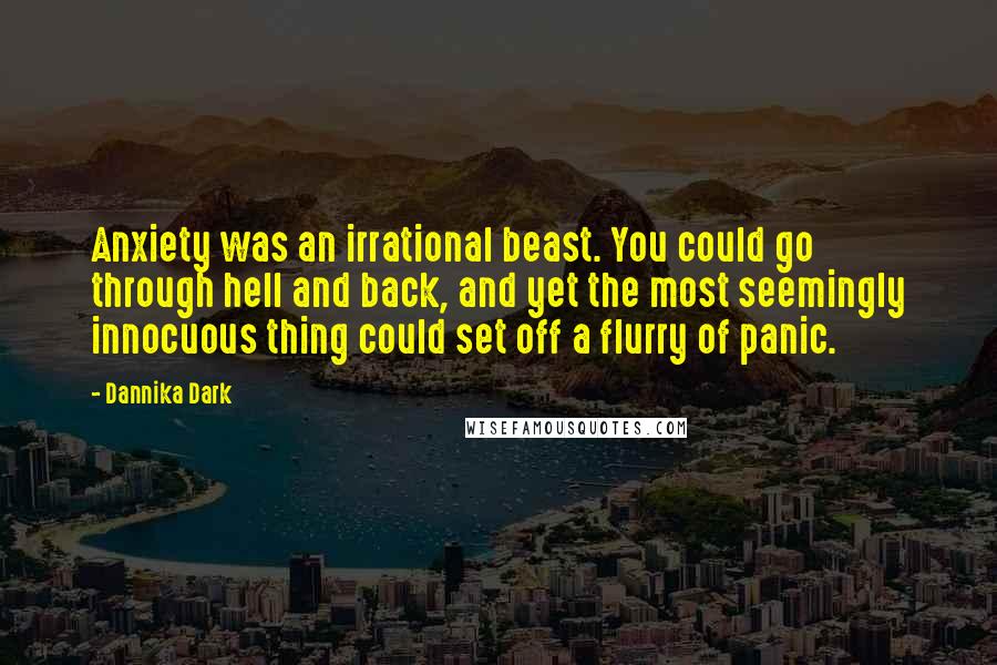 Dannika Dark Quotes: Anxiety was an irrational beast. You could go through hell and back, and yet the most seemingly innocuous thing could set off a flurry of panic.