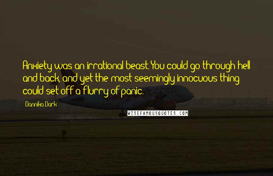 Dannika Dark Quotes: Anxiety was an irrational beast. You could go through hell and back, and yet the most seemingly innocuous thing could set off a flurry of panic.