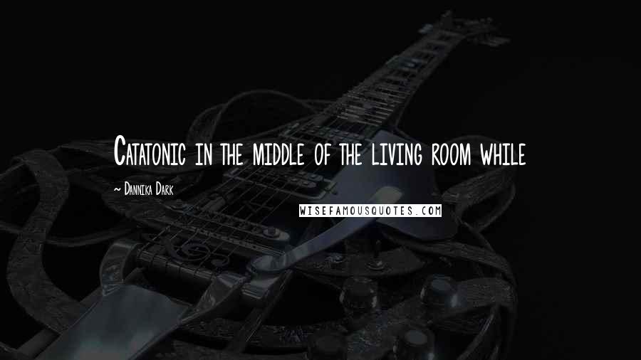 Dannika Dark Quotes: Catatonic in the middle of the living room while