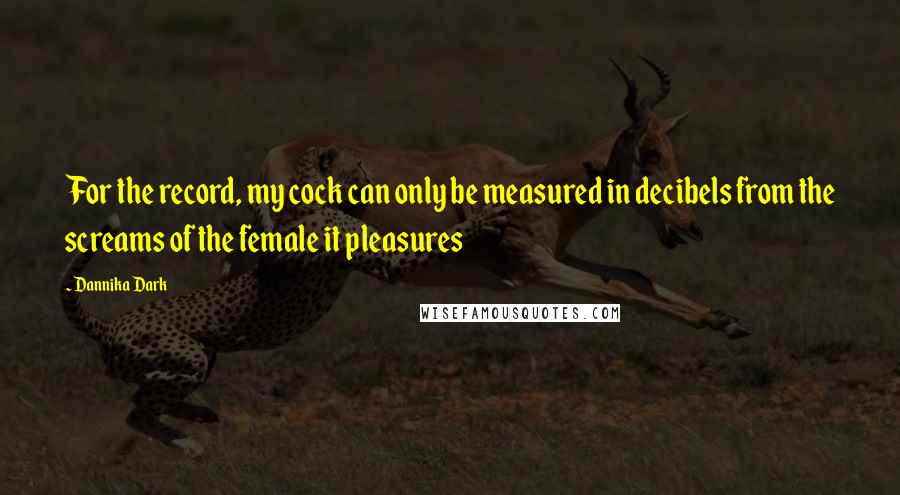 Dannika Dark Quotes: For the record, my cock can only be measured in decibels from the screams of the female it pleasures