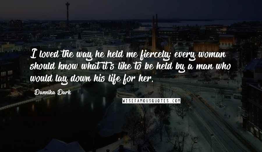 Dannika Dark Quotes: I loved the way he held me fiercely; every woman should know what it's like to be held by a man who would lay down his life for her.